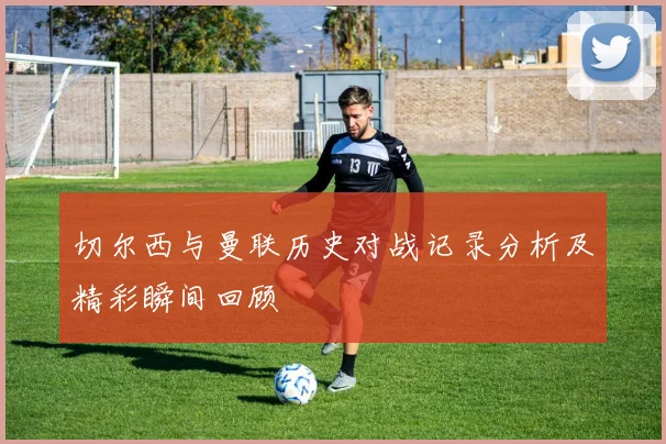 切尔西与曼联历史对战记录分析及精彩瞬间回顾